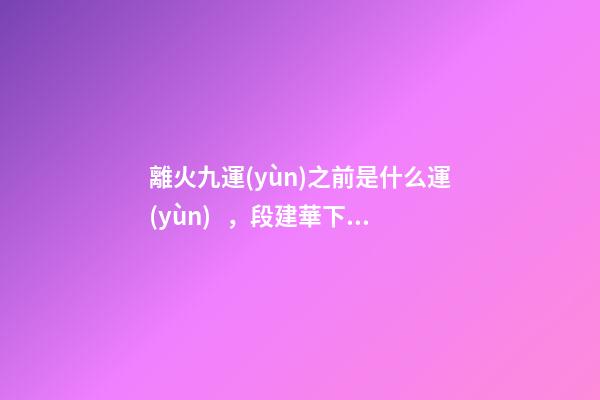 離火九運(yùn)之前是什么運(yùn)，段建華下元九運(yùn)之“輝煌”